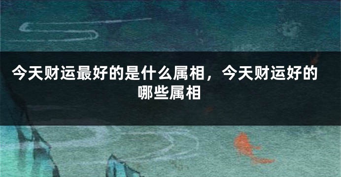 今天财运最好的是什么属相，今天财运好的哪些属相