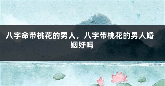 八字命带桃花的男人，八字带桃花的男人婚姻好吗