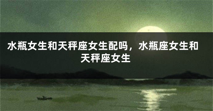 水瓶女生和天秤座女生配吗，水瓶座女生和天秤座女生