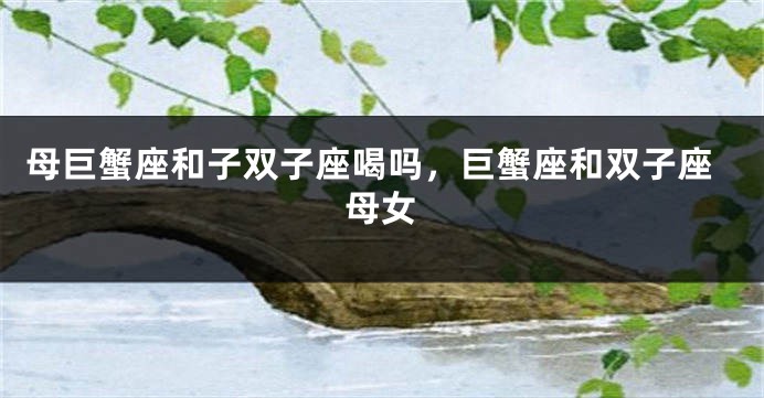 母巨蟹座和子双子座喝吗，巨蟹座和双子座母女