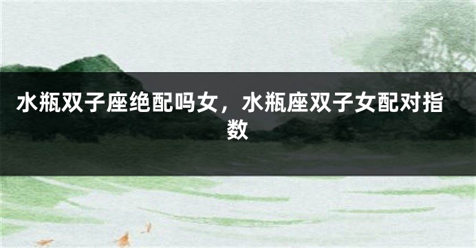 水瓶双子座绝配吗女，水瓶座双子女配对指数