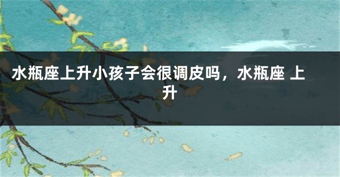 水瓶座上升小孩子会很调皮吗，水瓶座 上升