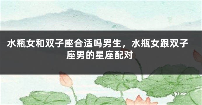 水瓶女和双子座合适吗男生，水瓶女跟双子座男的星座配对