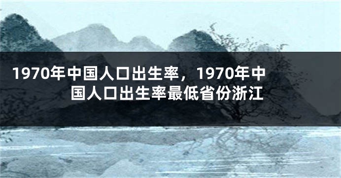 1970年中国人口出生率，1970年中国人口出生率最低省份浙江