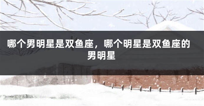 哪个男明星是双鱼座，哪个明星是双鱼座的男明星