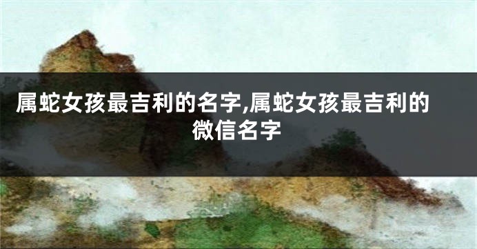 属蛇女孩最吉利的名字,属蛇女孩最吉利的微信名字