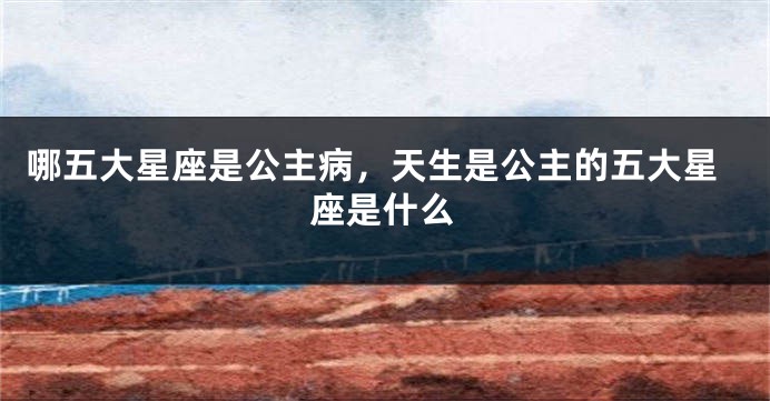 哪五大星座是公主病，天生是公主的五大星座是什么
