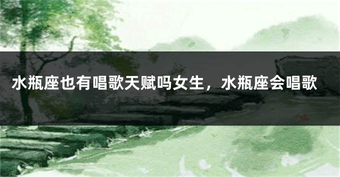 水瓶座也有唱歌天赋吗女生，水瓶座会唱歌