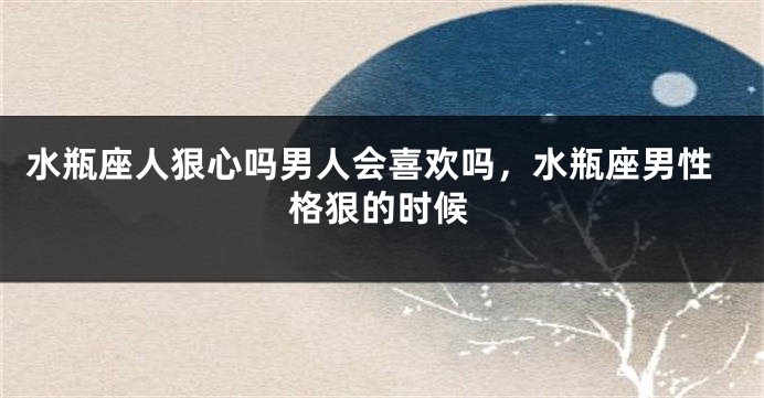 水瓶座人狠心吗男人会喜欢吗，水瓶座男性格狠的时候