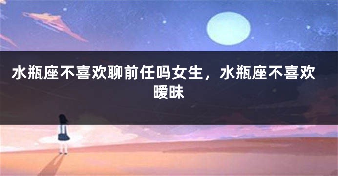 水瓶座不喜欢聊前任吗女生，水瓶座不喜欢暧昧