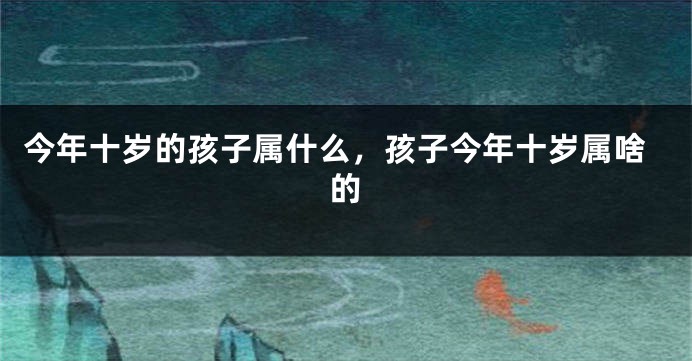 今年十岁的孩子属什么，孩子今年十岁属啥的