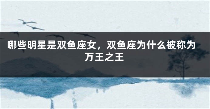 哪些明星是双鱼座女，双鱼座为什么被称为万王之王