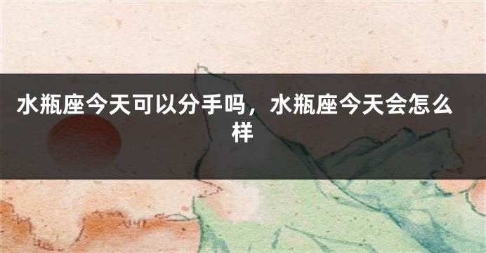 水瓶座今天可以分手吗，水瓶座今天会怎么样