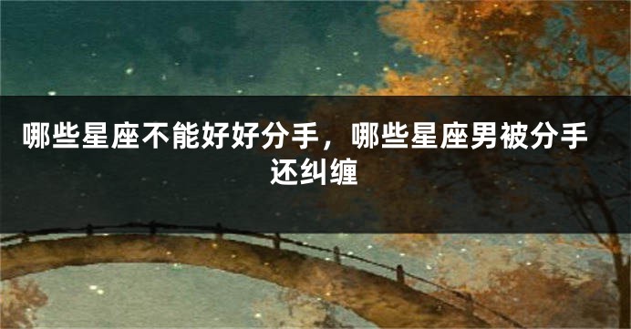 哪些星座不能好好分手，哪些星座男被分手还纠缠