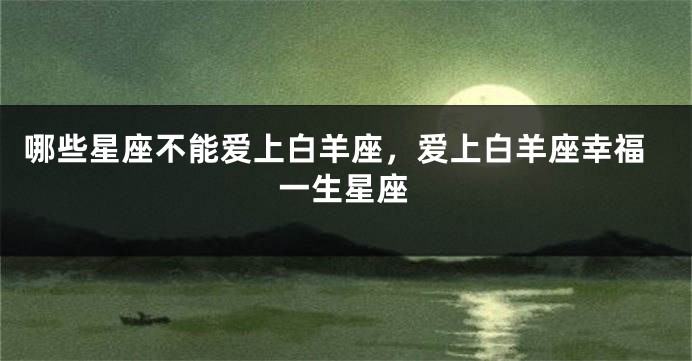 哪些星座不能爱上白羊座，爱上白羊座幸福一生星座