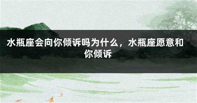 水瓶座会向你倾诉吗为什么，水瓶座愿意和你倾诉
