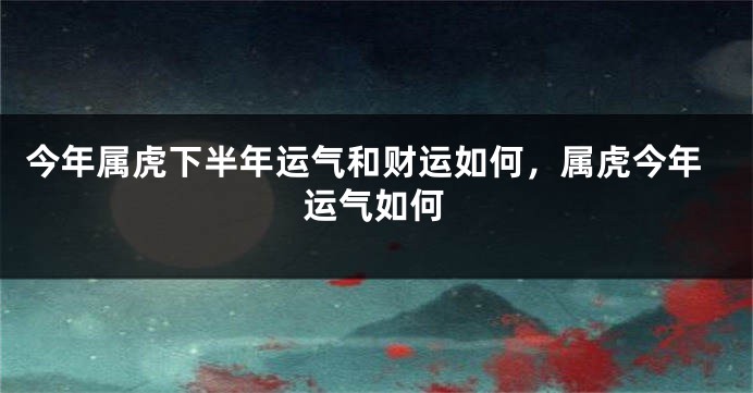 今年属虎下半年运气和财运如何，属虎今年运气如何