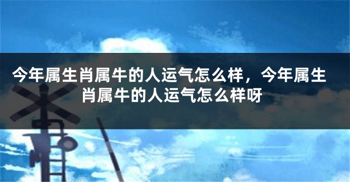 今年属生肖属牛的人运气怎么样，今年属生肖属牛的人运气怎么样呀