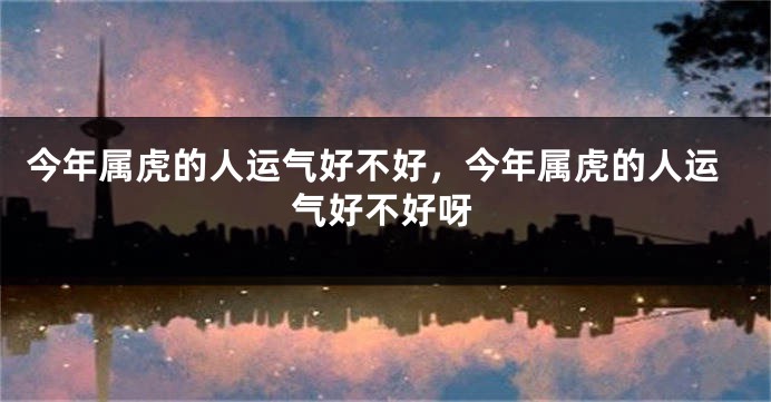今年属虎的人运气好不好，今年属虎的人运气好不好呀
