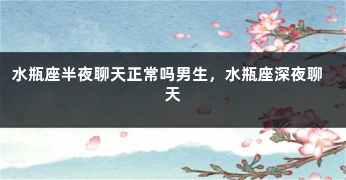 水瓶座半夜聊天正常吗男生，水瓶座深夜聊天