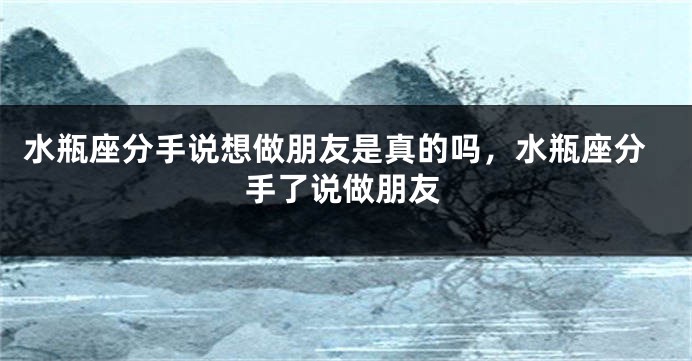 水瓶座分手说想做朋友是真的吗，水瓶座分手了说做朋友
