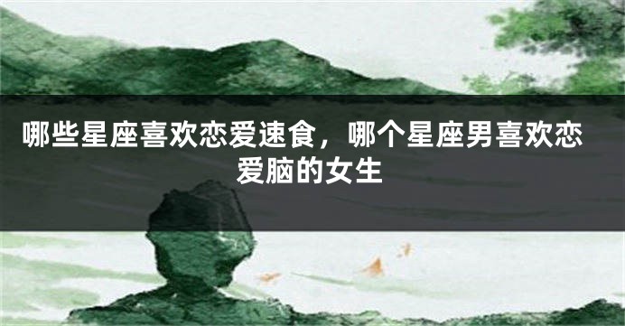 哪些星座喜欢恋爱速食，哪个星座男喜欢恋爱脑的女生