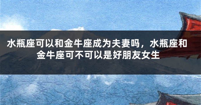 水瓶座可以和金牛座成为夫妻吗，水瓶座和金牛座可不可以是好朋友女生
