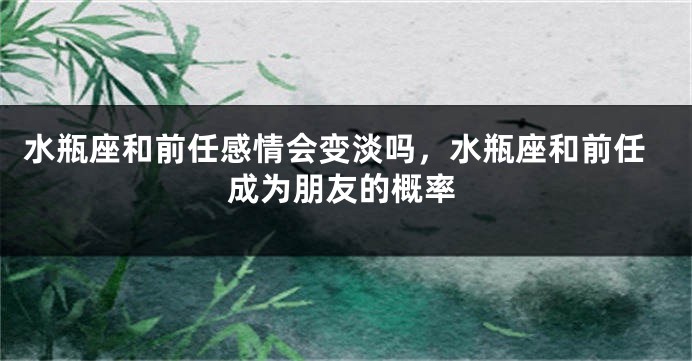 水瓶座和前任感情会变淡吗，水瓶座和前任成为朋友的概率