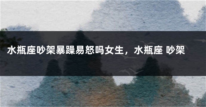水瓶座吵架暴躁易怒吗女生，水瓶座 吵架