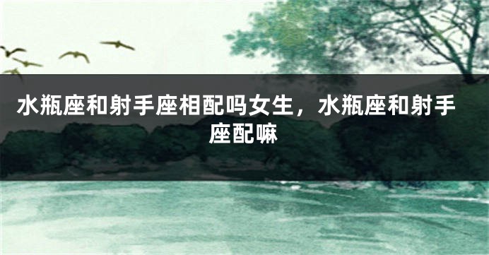 水瓶座和射手座相配吗女生，水瓶座和射手座配嘛