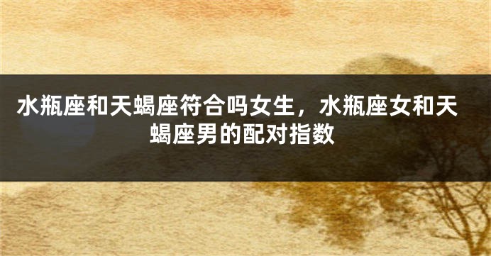 水瓶座和天蝎座符合吗女生，水瓶座女和天蝎座男的配对指数
