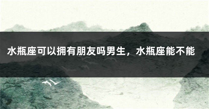 水瓶座可以拥有朋友吗男生，水瓶座能不能