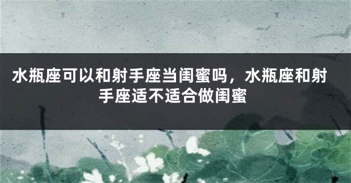 水瓶座可以和射手座当闺蜜吗，水瓶座和射手座适不适合做闺蜜