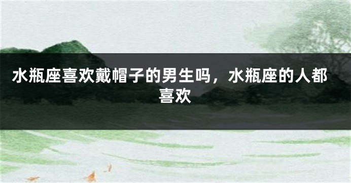 水瓶座喜欢戴帽子的男生吗，水瓶座的人都喜欢