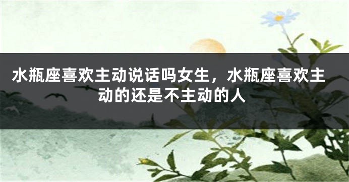 水瓶座喜欢主动说话吗女生，水瓶座喜欢主动的还是不主动的人