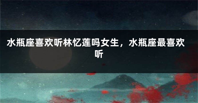 水瓶座喜欢听林忆莲吗女生，水瓶座最喜欢听