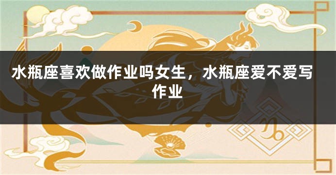 水瓶座喜欢做作业吗女生，水瓶座爱不爱写作业