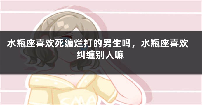 水瓶座喜欢死缠烂打的男生吗，水瓶座喜欢纠缠别人嘛