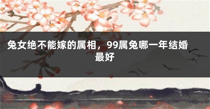 兔女绝不能嫁的属相，99属兔哪一年结婚最好