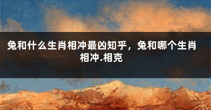 兔和什么生肖相冲最凶知乎，兔和哪个生肖相冲.相克