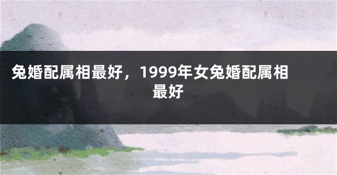 兔婚配属相最好，1999年女兔婚配属相最好