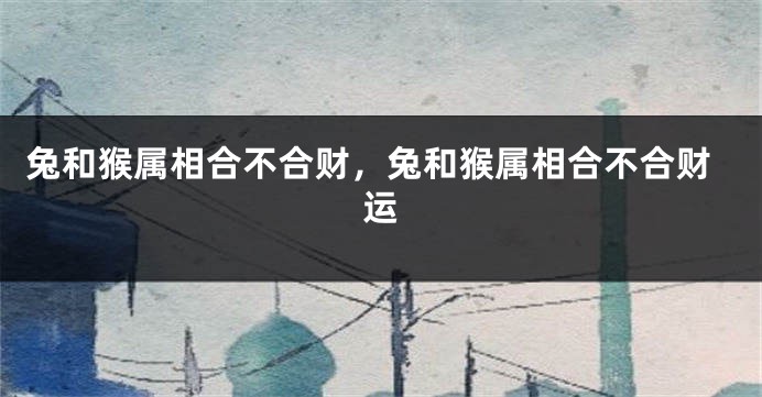 兔和猴属相合不合财，兔和猴属相合不合财运