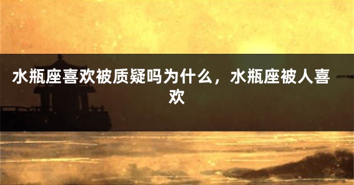 水瓶座喜欢被质疑吗为什么，水瓶座被人喜欢
