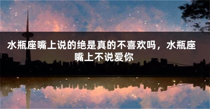 水瓶座嘴上说的绝是真的不喜欢吗，水瓶座嘴上不说爱你