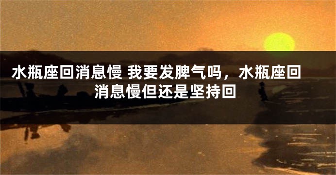 水瓶座回消息慢 我要发脾气吗，水瓶座回消息慢但还是坚持回