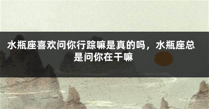 水瓶座喜欢问你行踪嘛是真的吗，水瓶座总是问你在干嘛