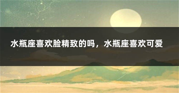 水瓶座喜欢脸精致的吗，水瓶座喜欢可爱