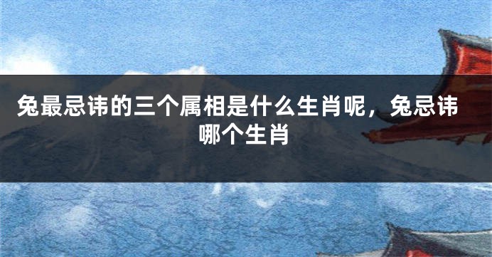 兔最忌讳的三个属相是什么生肖呢，兔忌讳哪个生肖