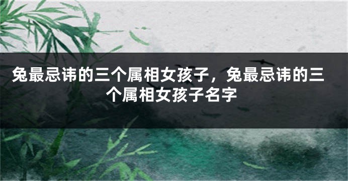 兔最忌讳的三个属相女孩子，兔最忌讳的三个属相女孩子名字