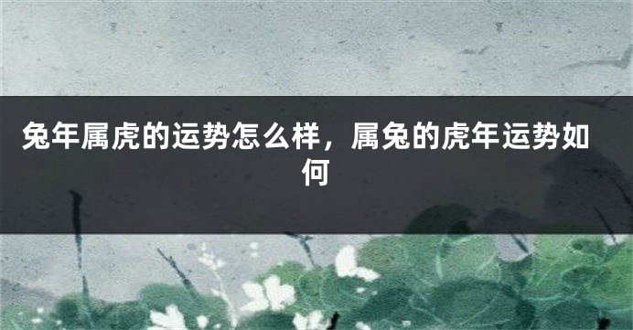 兔年属虎的运势怎么样，属兔的虎年运势如何